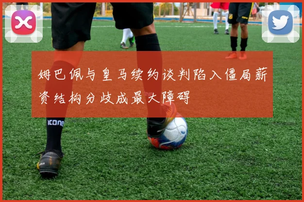 姆巴佩与皇马续约谈判陷入僵局薪资结构分歧成最大障碍