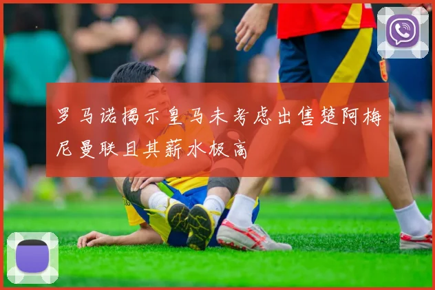 罗马诺揭示皇马未考虑出售楚阿梅尼曼联且其薪水极高