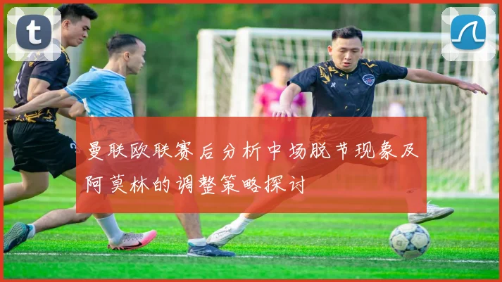曼联欧联赛后分析中场脱节现象及阿莫林的调整策略探讨