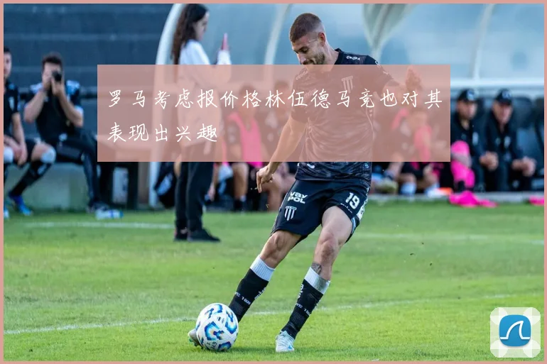 罗马考虑报价格林伍德马竞也对其表现出兴趣