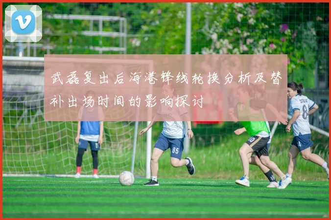 武磊复出后海港锋线轮换分析及替补出场时间的影响探讨